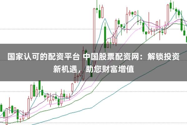 国家认可的配资平台 中国股票配资网：解锁投资新机遇，助您财富增值