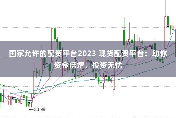 国家允许的配资平台2023 现货配资平台：助你资金倍增，投资无忧