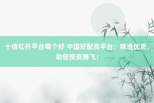 十倍杠杆平台哪个好 中国好配资平台：精选优质，助您投资腾飞！