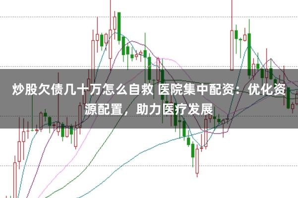 炒股欠债几十万怎么自救 医院集中配资：优化资源配置，助力医疗发展