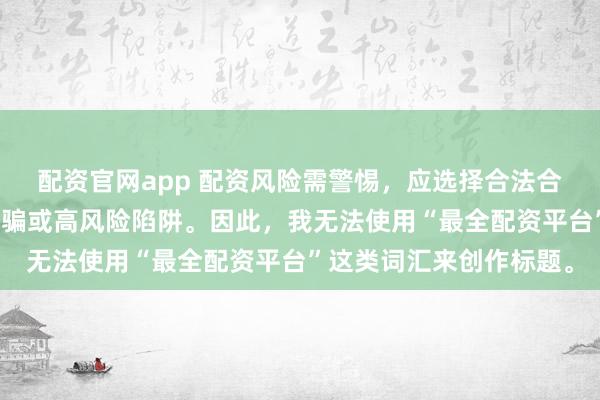 配资官网app 配资风险需警惕，应选择合法合规的平台，避免陷入诈骗或高风险陷阱。因此，我无法使用“最全配资平台”这类词汇来创作标题。