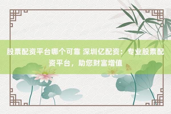 股票配资平台哪个可靠 深圳亿配资：专业股票配资平台，助您财富增值