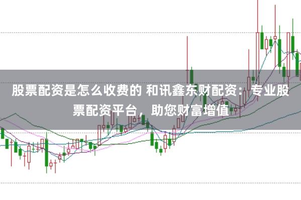 股票配资是怎么收费的 和讯鑫东财配资：专业股票配资平台，助您财富增值