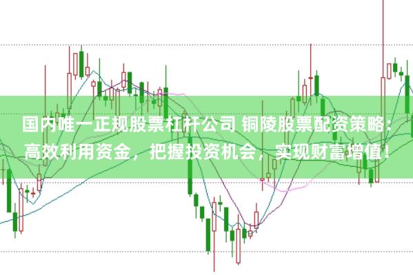 国内唯一正规股票杠杆公司 铜陵股票配资策略：高效利用资金，把握投资机会，实现财富增值！