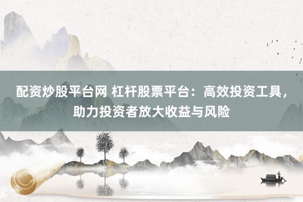 配资炒股平台网 杠杆股票平台：高效投资工具，助力投资者放大收益与风险