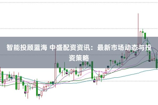 智能投顾蓝海 中盛配资资讯：最新市场动态与投资策略