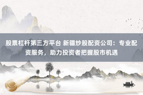股票杠杆第三方平台 新疆炒股配资公司：专业配资服务，助力投资者把握股市机遇