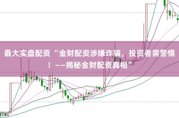 最大实盘配资 “金财配资涉嫌诈骗，投资者需警惕！——揭秘金财配资真相”