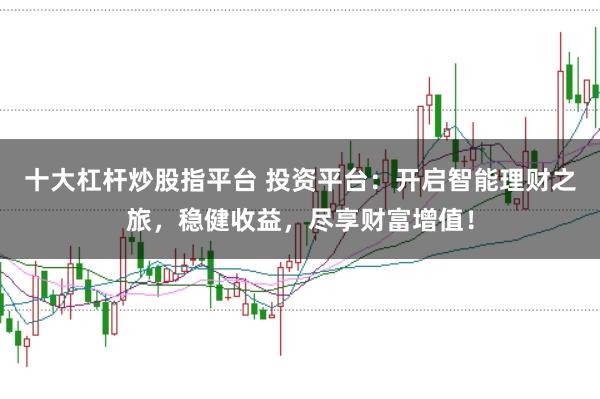 十大杠杆炒股指平台 投资平台：开启智能理财之旅，稳健收益，尽享财富增值！