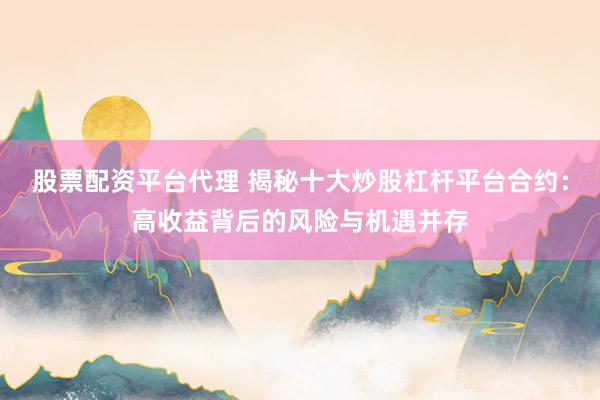 股票配资平台代理 揭秘十大炒股杠杆平台合约：高收益背后的风险与机遇并存
