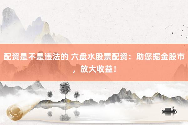 配资是不是违法的 六盘水股票配资：助您掘金股市，放大收益！