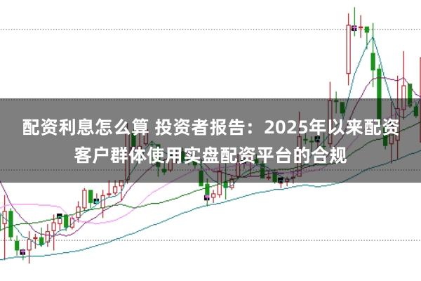 配资利息怎么算 投资者报告：2025年以来配资客户群体使用实盘配资平台的合规