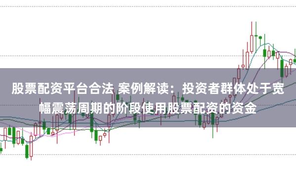 股票配资平台合法 案例解读：投资者群体处于宽幅震荡周期的阶段使用股票配资的资金