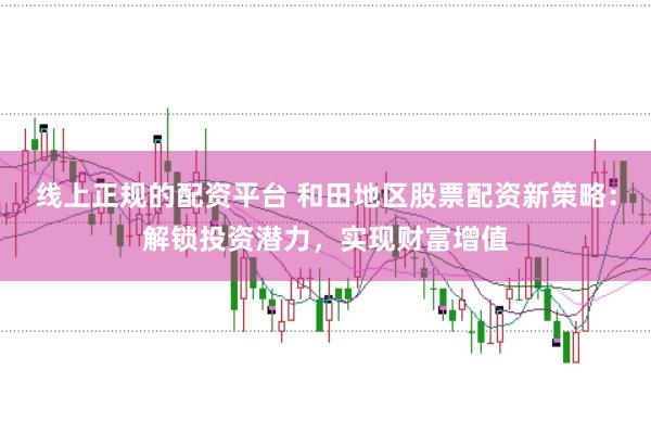 线上正规的配资平台 和田地区股票配资新策略：解锁投资潜力，实现财富增值
