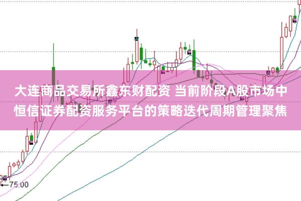 大连商品交易所鑫东财配资 当前阶段A股市场中恒信证券配资服务平台的策略迭代周期管理聚焦
