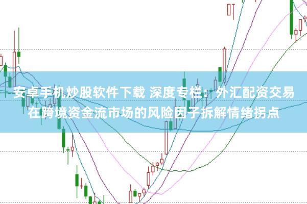 安卓手机炒股软件下载 深度专栏：外汇配资交易在跨境资金流市场的风险因子拆解情绪拐点