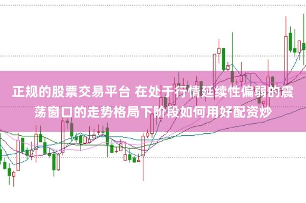正规的股票交易平台 在处于行情延续性偏弱的震荡窗口的走势格局下阶段如何用好配资炒